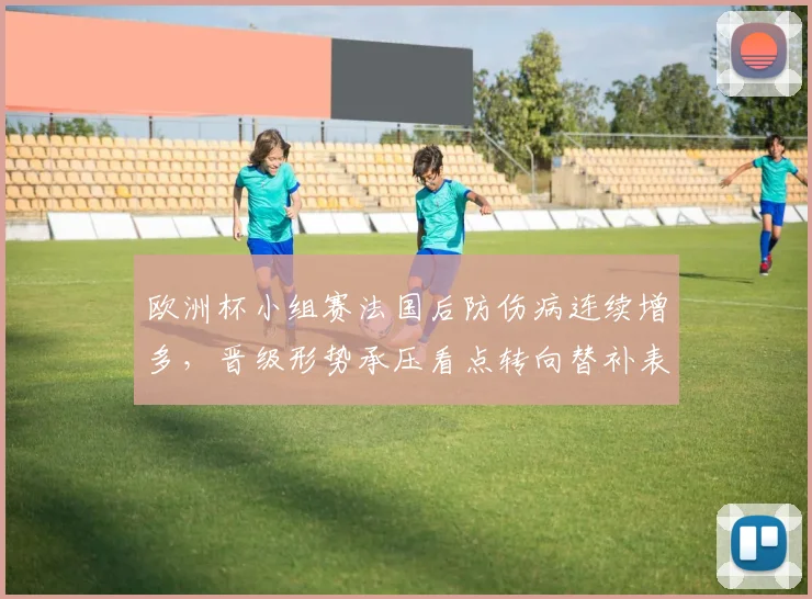 欧洲杯小组赛法国后防伤病连续增多，晋级形势承压看点转向替补表现
