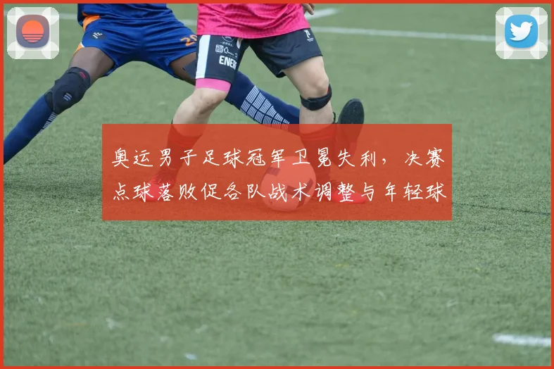 奥运男子足球冠军卫冕失利，决赛点球落败促各队战术调整与年轻球员提拔