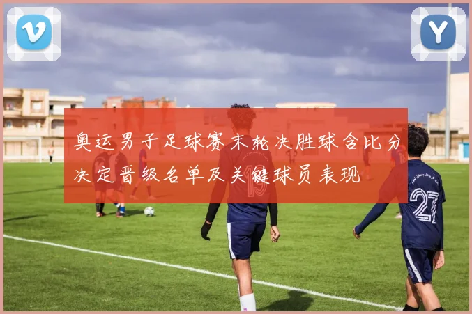 奥运男子足球赛末轮决胜球含比分决定晋级名单及关键球员表现