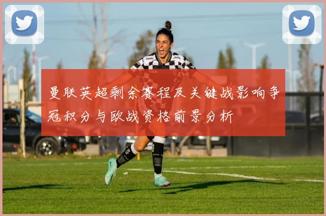 曼联英超剩余赛程及关键战影响争冠积分与欧战资格前景分析