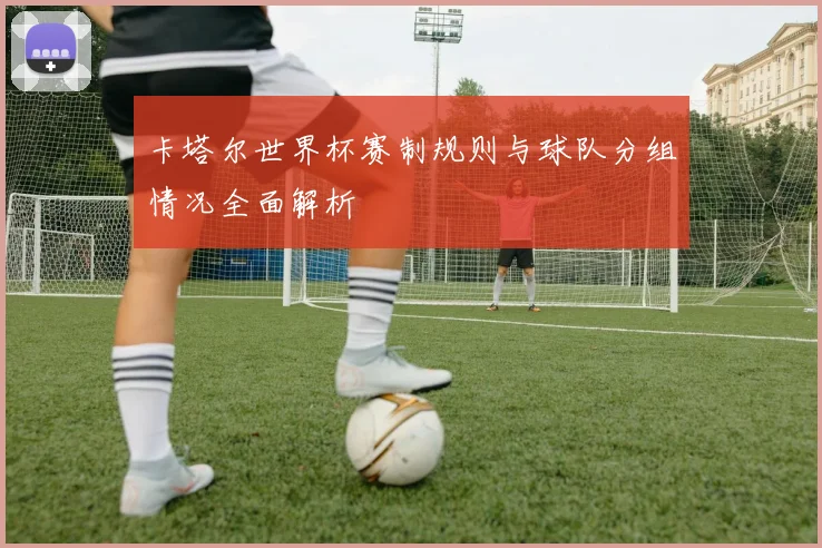 卡塔尔世界杯赛制规则与球队分组情况全面解析