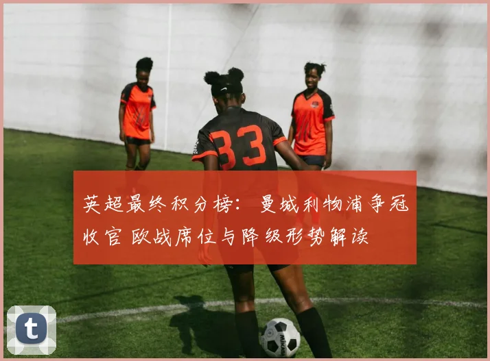 英超最终积分榜：曼城利物浦争冠收官 欧战席位与降级形势解读