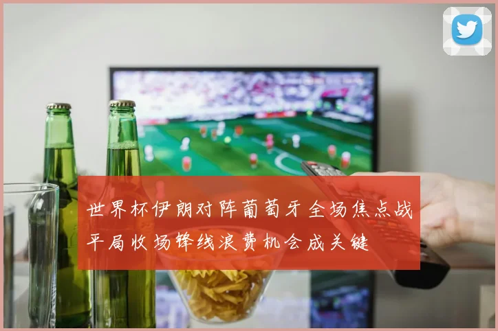 世界杯伊朗对阵葡萄牙全场焦点战平局收场锋线浪费机会成关键