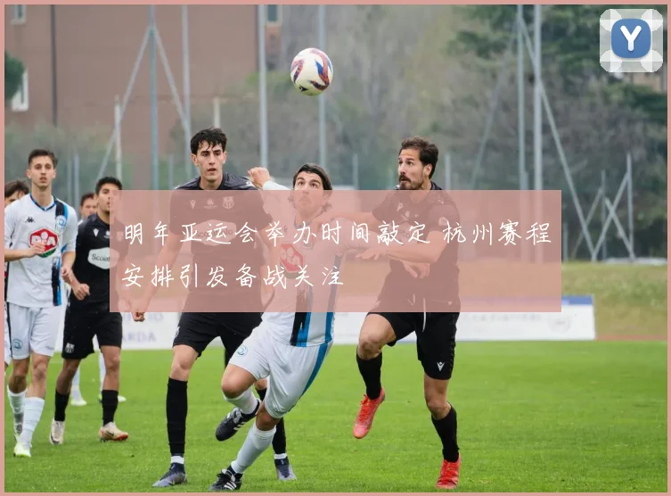 明年亚运会举办时间敲定 杭州赛程安排引发备战关注