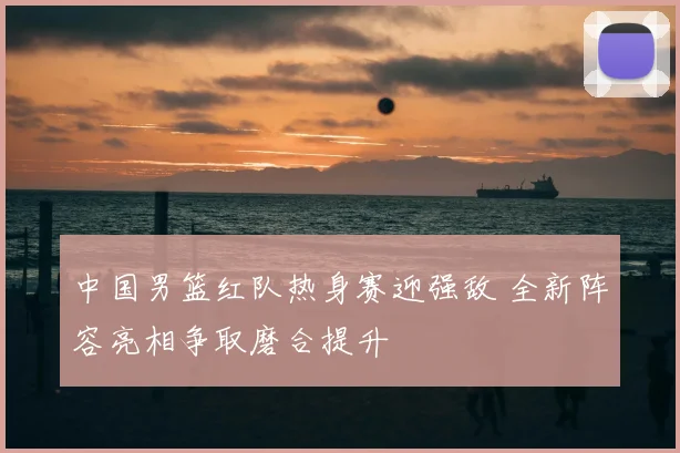 中国男篮红队热身赛迎强敌 全新阵容亮相争取磨合提升