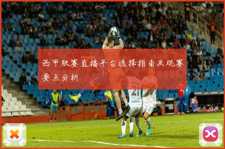 西甲联赛直播平台选择指南及观赛要点分析