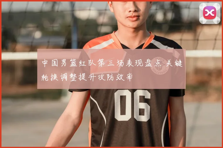 中国男篮红队第三场表现盘点 关键轮换调整提升攻防效率