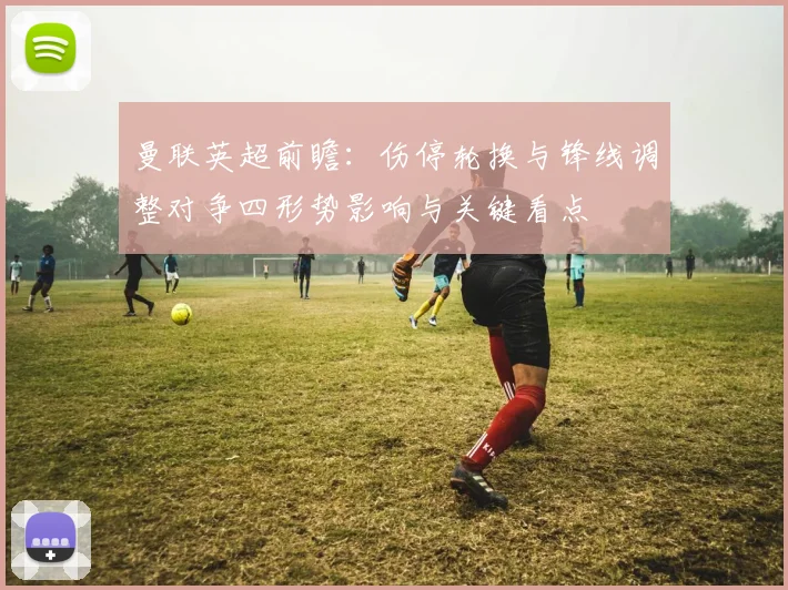 曼联英超前瞻：伤停轮换与锋线调整对争四形势影响与关键看点