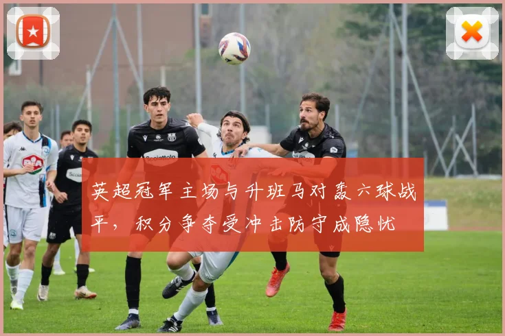 英超冠军主场与升班马对轰六球战平，积分争夺受冲击防守成隐忧