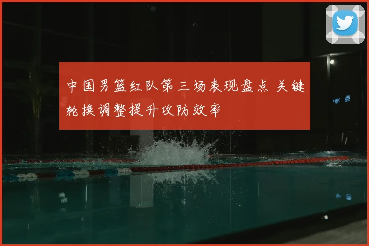中国男篮红队第三场表现盘点 关键轮换调整提升攻防效率
