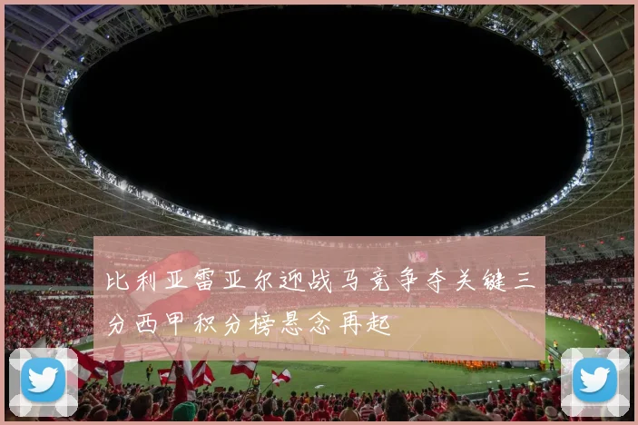 比利亚雷亚尔迎战马竞争夺关键三分西甲积分榜悬念再起