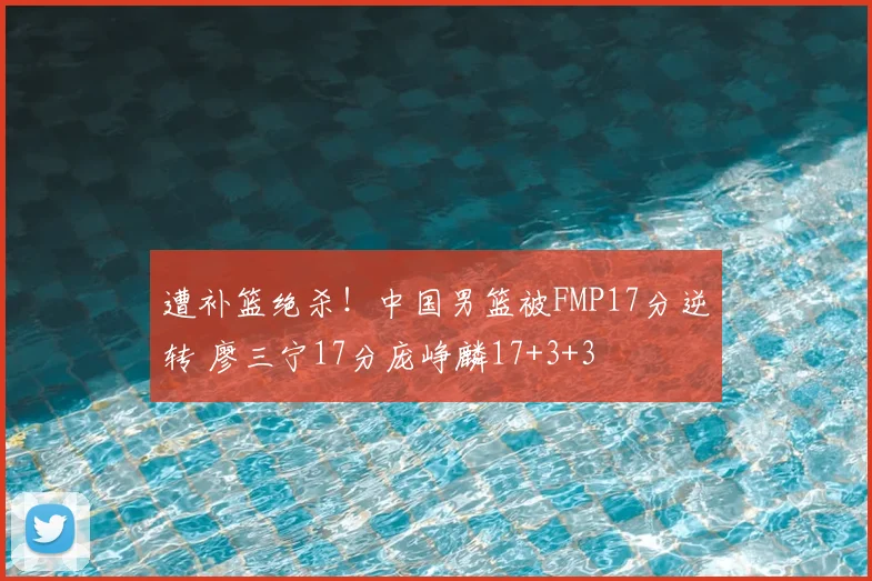 遭补篮绝杀！中国男篮被FMP17分逆转 廖三宁17分庞峥麟17+3+3