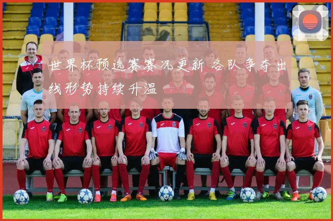 世界杯预选赛赛况更新 各队争夺出线形势持续升温