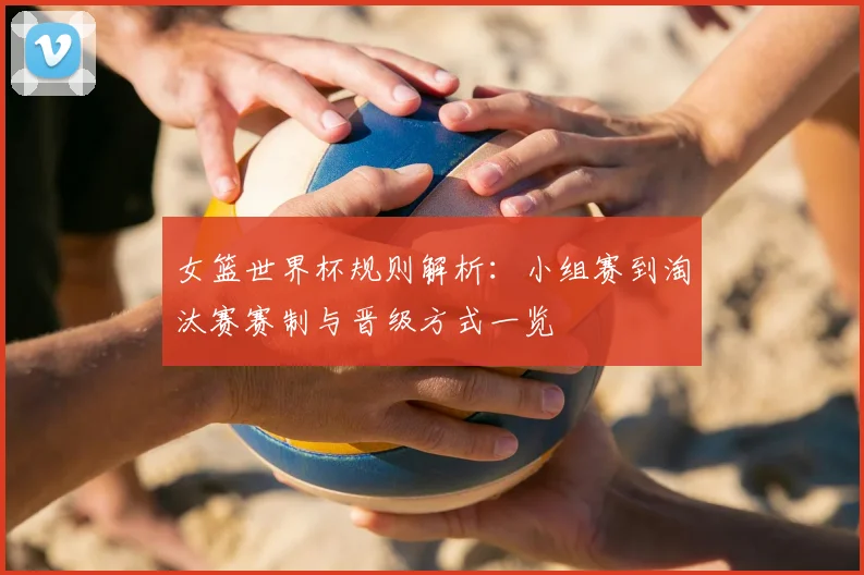 女篮世界杯规则解析：小组赛到淘汰赛赛制与晋级方式一览
