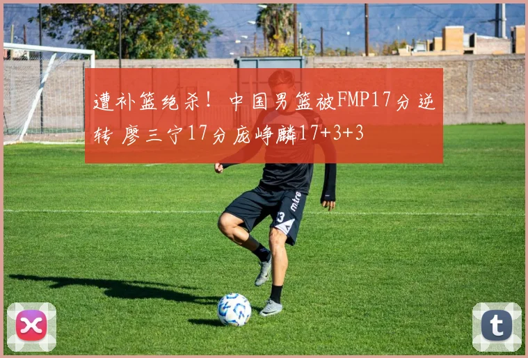 遭补篮绝杀！中国男篮被FMP17分逆转 廖三宁17分庞峥麟17+3+3