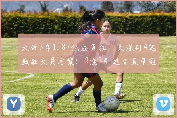 大帝3年1.87亿成负担！美媒列4笔疯狂交易方案：3换3引进克莱争冠
